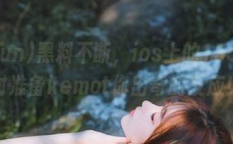 黑料不断，ios上的155fun随时准备kemot你出奇的反应！
