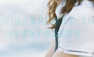 迷失在八卦的海洋，51吃瓜网址帮你永不迷路的救星！
