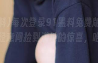 每次登录91黑料免费版，总能在不经意间捡到满地的惊喜，哈哈。