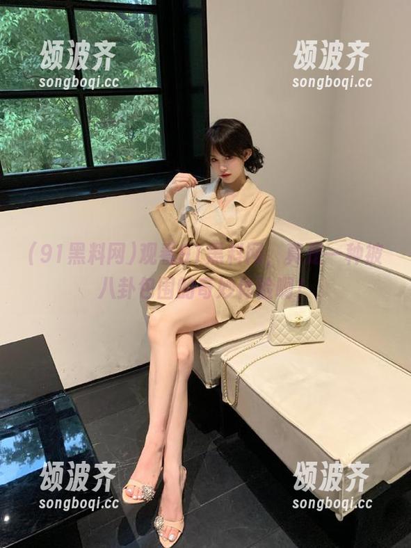 91黑料网 观看91黑料网,真是一种被八卦包围的奇妙体验啊!